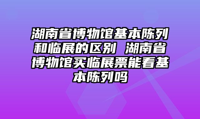 湖南省博物馆基本陈列和临展的区别 湖南省博物馆买临展票能看基本陈列吗