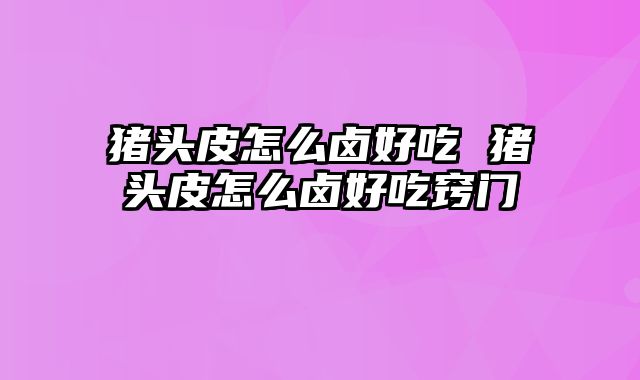猪头皮怎么卤好吃 猪头皮怎么卤好吃窍门