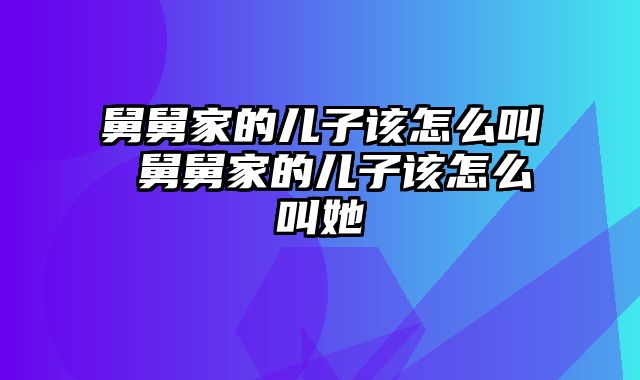 舅舅家的儿子该怎么叫 舅舅家的儿子该怎么叫她