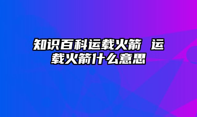知识百科运载火箭 运载火箭什么意思