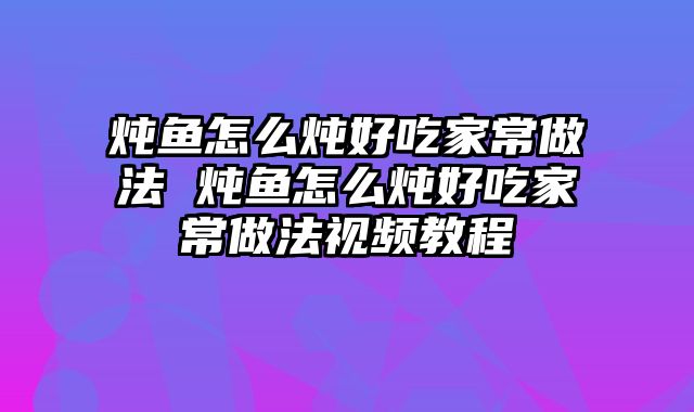 炖鱼怎么炖好吃家常做法 炖鱼怎么炖好吃家常做法视频教程