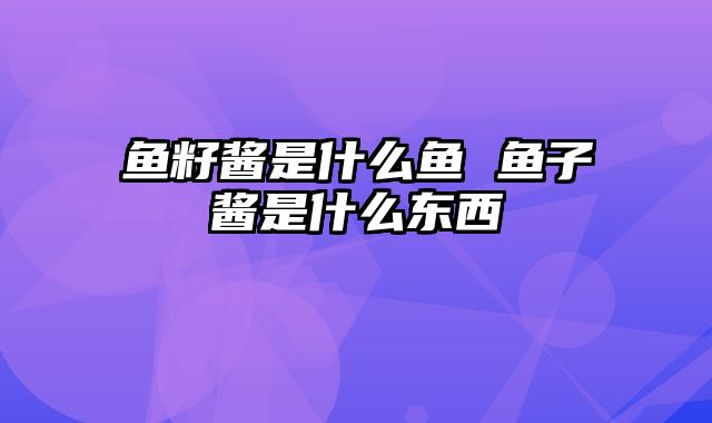 鱼籽酱是什么鱼 鱼子酱是什么东西