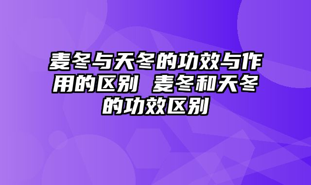 麦冬与天冬的功效与作用的区别 麦冬和天冬的功效区别