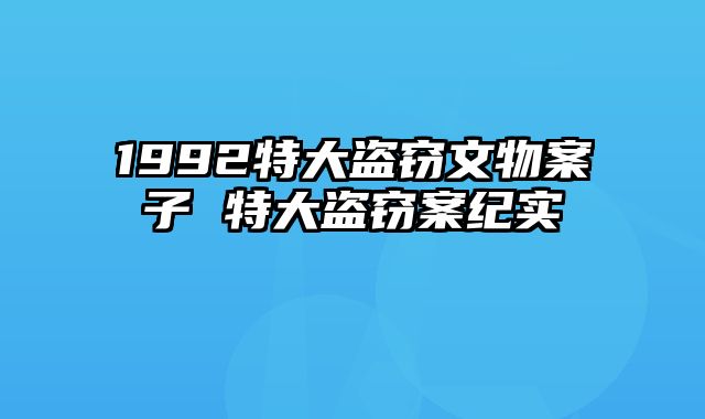 1992特大盗窃文物案子 特大盗窃案纪实