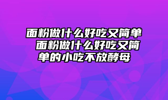面粉做什么好吃又简单 面粉做什么好吃又简单的小吃不放酵母