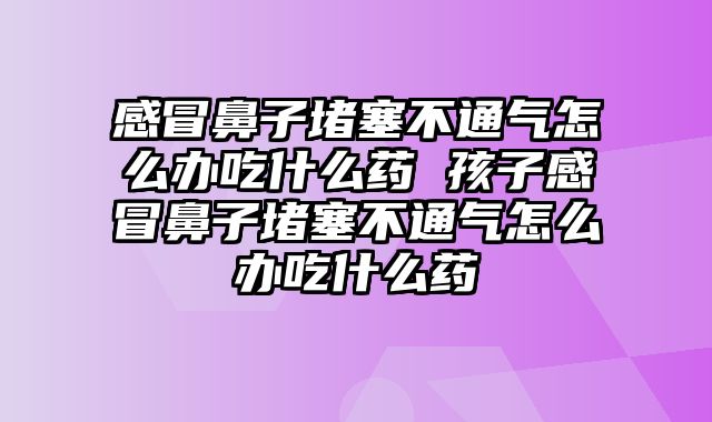 感冒鼻子堵塞不通气怎么办吃什么药 孩子感冒鼻子堵塞不通气怎么办吃什么药