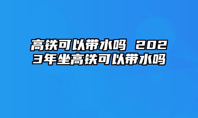 高铁可以带水吗 2023年坐高铁可以带水吗