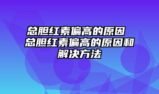 总胆红素偏高的原因 总胆红素偏高的原因和解决方法