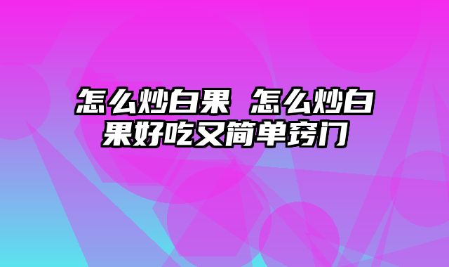 怎么炒白果 怎么炒白果好吃又简单窍门