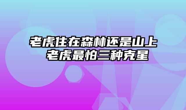 老虎住在森林还是山上 老虎最怕三种克星