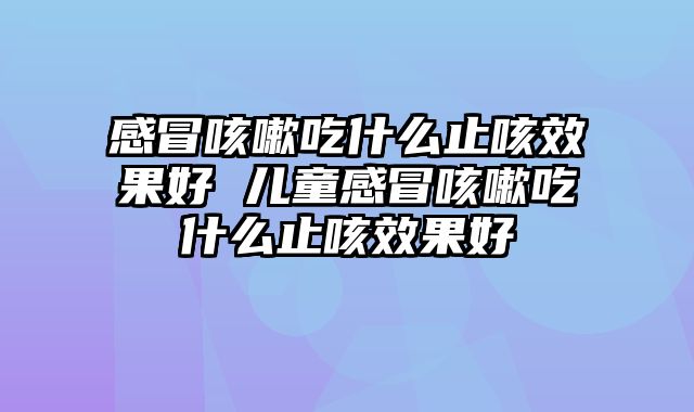 感冒咳嗽吃什么止咳效果好 儿童感冒咳嗽吃什么止咳效果好
