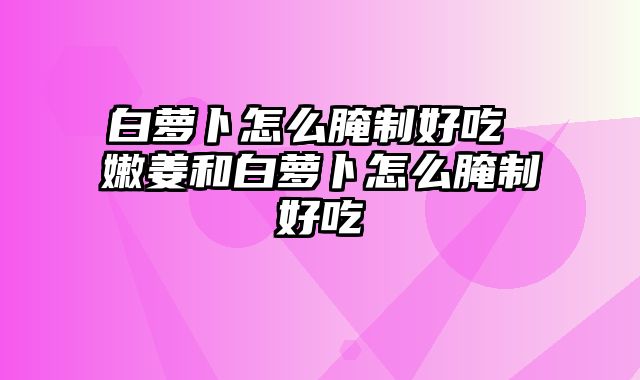 白萝卜怎么腌制好吃 嫩姜和白萝卜怎么腌制好吃