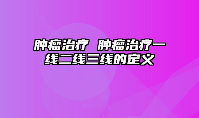 肿瘤治疗 肿瘤治疗一线二线三线的定义