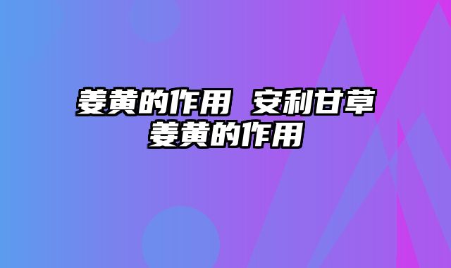 姜黄的作用 安利甘草姜黄的作用