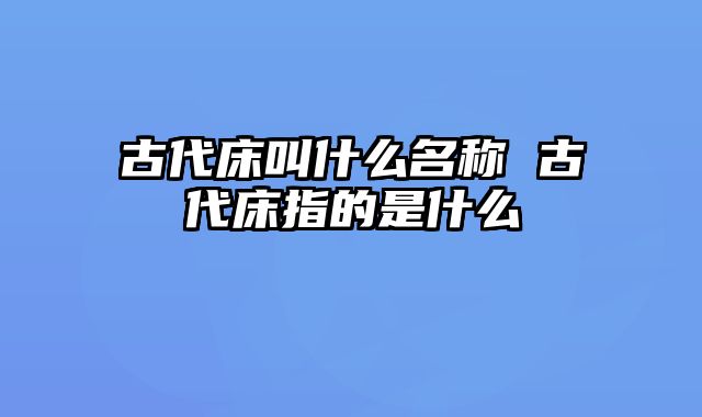 古代床叫什么名称 古代床指的是什么