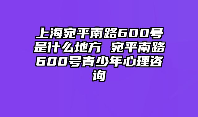 上海宛平南路600号是什么地方 宛平南路600号青少年心理咨询