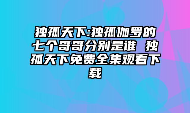 独孤天下:独孤伽罗的七个哥哥分别是谁 独孤天下免费全集观看下载