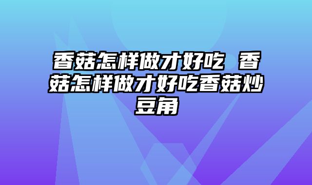 香菇怎样做才好吃 香菇怎样做才好吃香菇炒豆角