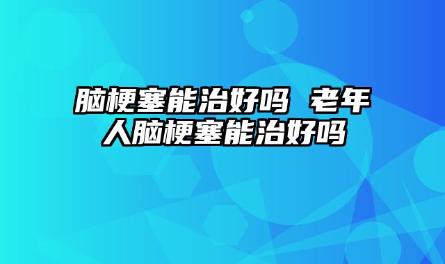 脑梗塞能治好吗 老年人脑梗塞能治好吗