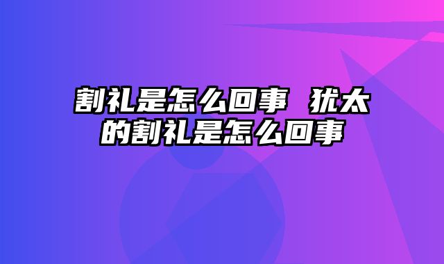 割礼是怎么回事 犹太的割礼是怎么回事