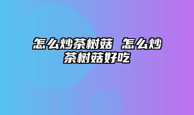 怎么炒茶树菇 怎么炒茶树菇好吃