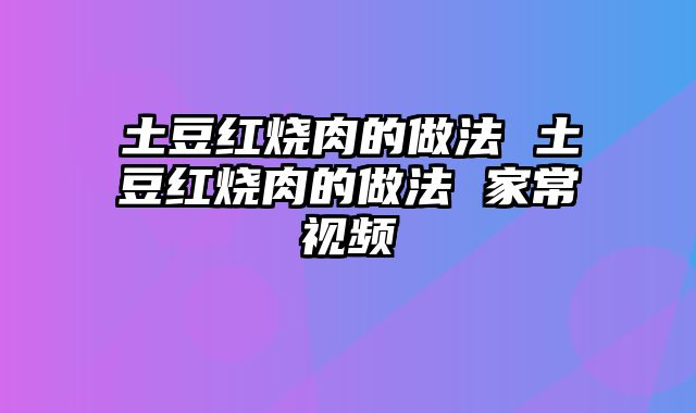 土豆红烧肉的做法 土豆红烧肉的做法 家常视频