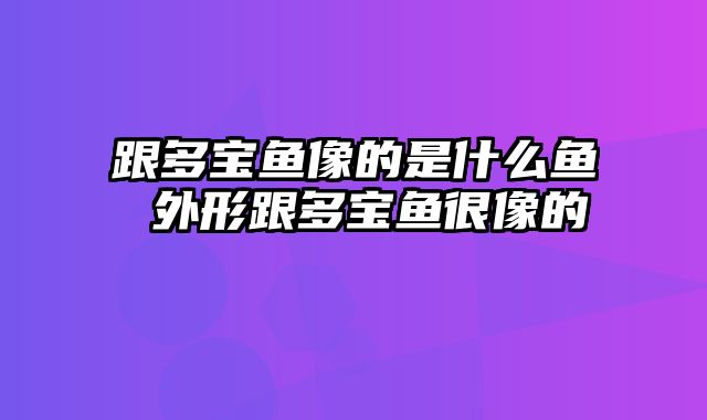 跟多宝鱼像的是什么鱼 外形跟多宝鱼很像的