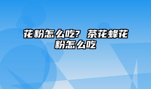 花粉怎么吃? 茶花蜂花粉怎么吃