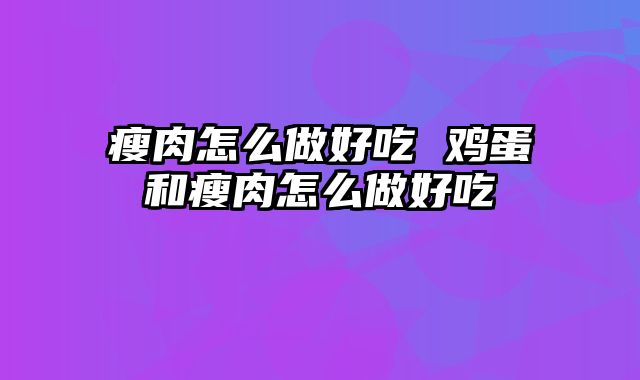 瘦肉怎么做好吃 鸡蛋和瘦肉怎么做好吃