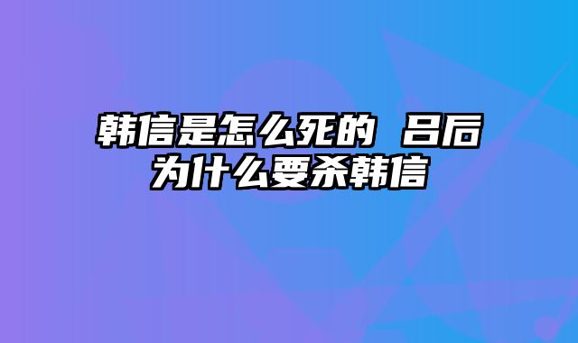 韩信是怎么死的 吕后为什么要杀韩信