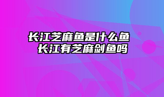 长江芝麻鱼是什么鱼 长江有芝麻剑鱼吗