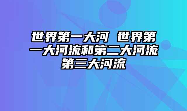 世界第一大河 世界第一大河流和第二大河流第三大河流