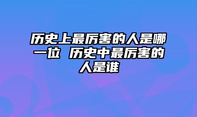 历史上最厉害的人是哪一位 历史中最厉害的人是谁