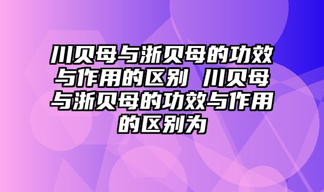 川贝母与浙贝母的功效与作用的区别 川贝母与浙贝母的功效与作用的区别为