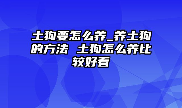 土狗要怎么养_养土狗的方法 土狗怎么养比较好看