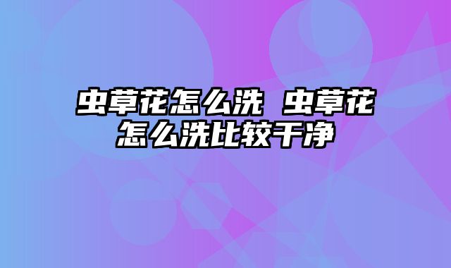 虫草花怎么洗 虫草花怎么洗比较干净