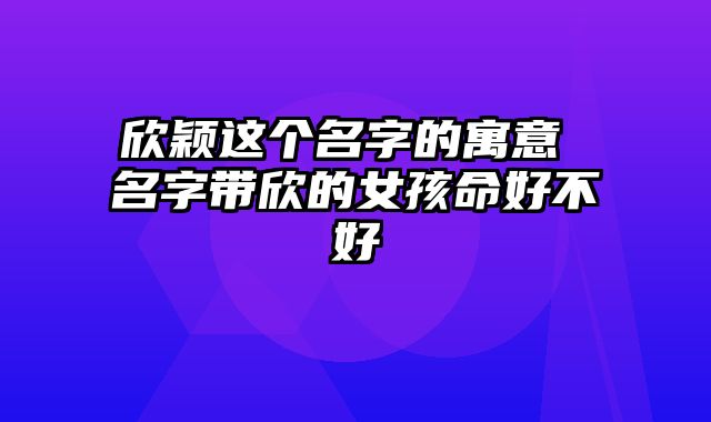 欣颖这个名字的寓意 名字带欣的女孩命好不好