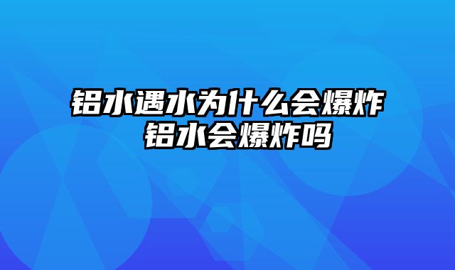 铝水遇水为什么会爆炸 铝水会爆炸吗