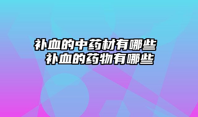 补血的中药材有哪些 补血的药物有哪些
