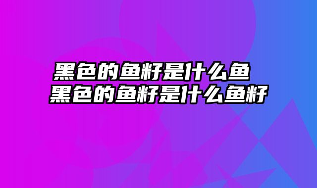 黑色的鱼籽是什么鱼 黑色的鱼籽是什么鱼籽