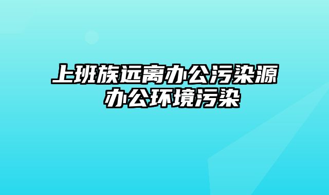 上班族远离办公污染源 办公环境污染