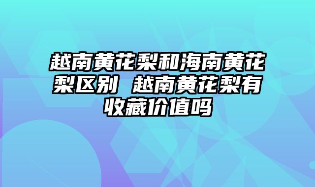 越南黄花梨和海南黄花梨区别 越南黄花梨有收藏价值吗