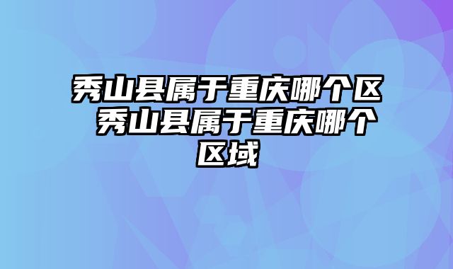 秀山县属于重庆哪个区 秀山县属于重庆哪个区域