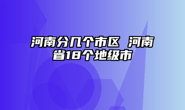 河南分几个市区 河南省18个地级市