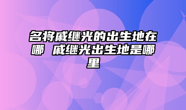名将戚继光的出生地在哪 戚继光出生地是哪里
