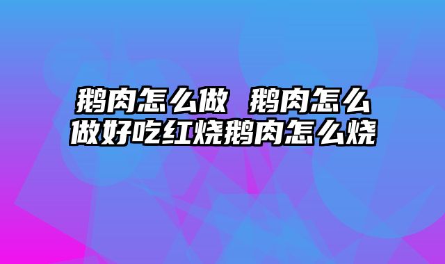 鹅肉怎么做 鹅肉怎么做好吃红烧鹅肉怎么烧
