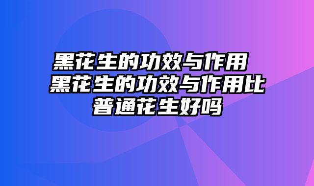 黑花生的功效与作用 黑花生的功效与作用比普通花生好吗