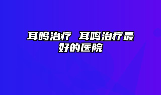 耳鸣治疗 耳鸣治疗最好的医院
