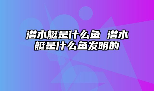 潜水艇是什么鱼 潜水艇是什么鱼发明的