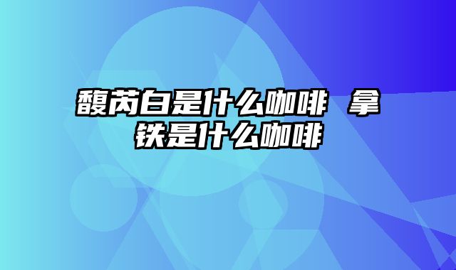 馥芮白是什么咖啡 拿铁是什么咖啡